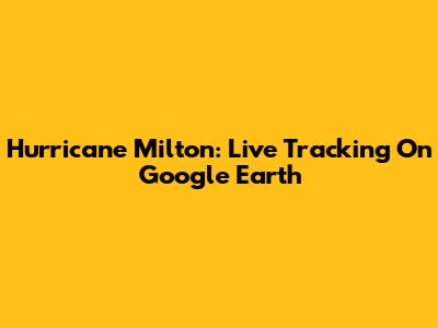 Hurricane Milton: Live Tracking On Google Earth