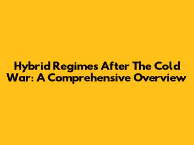 Hybrid Regimes After The Cold War: A Comprehensive Overview