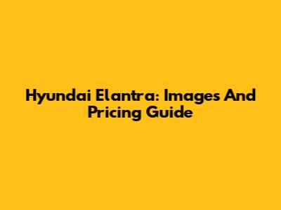 Hyundai Elantra: Images And Pricing Guide