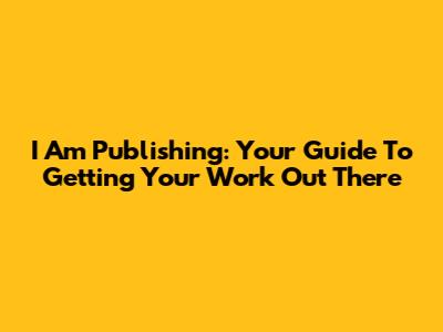 I Am Publishing: Your Guide To Getting Your Work Out There