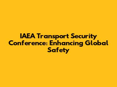 IAEA Transport Security Conference: Enhancing Global Safety