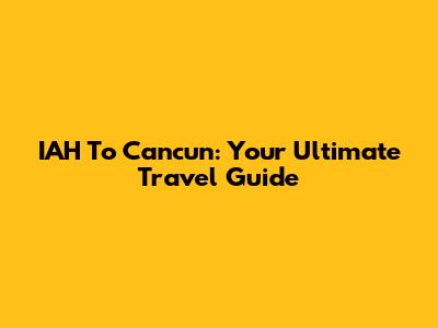 IAH To Cancun: Your Ultimate Travel Guide