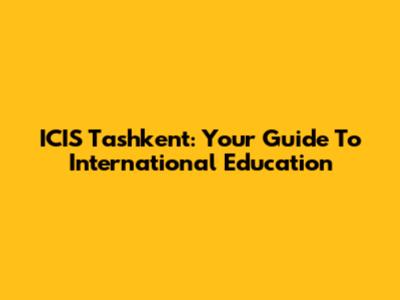 ICIS Tashkent: Your Guide To International Education