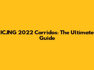 ICJNG 2022 Corridos: The Ultimate Guide