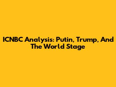 ICNBC Analysis: Putin, Trump, And The World Stage