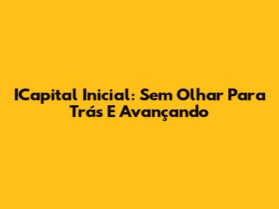 ICapital Inicial: Sem Olhar Para Trás E Avançando