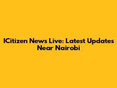 ICitizen News Live: Latest Updates Near Nairobi
