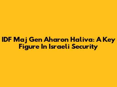 IDF Maj Gen Aharon Haliva: A Key Figure In Israeli Security