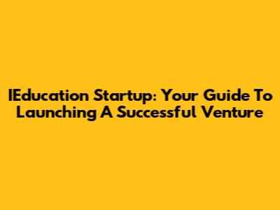 IEducation Startup: Your Guide To Launching A Successful Venture