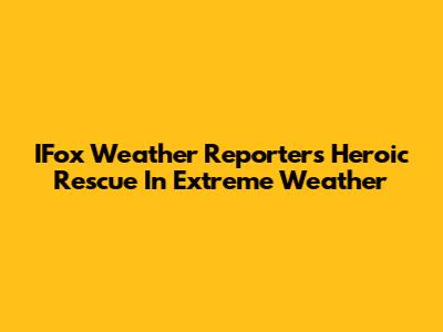 IFox Weather Reporter's Heroic Rescue In Extreme Weather