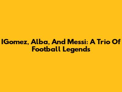 IGomez, Alba, And Messi: A Trio Of Football Legends