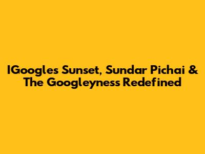 IGoogle's Sunset, Sundar Pichai & The Googleyness Redefined