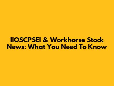 IIOSCPSEI & Workhorse Stock News: What You Need To Know