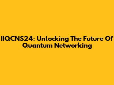 IIQCNS24: Unlocking The Future Of Quantum Networking