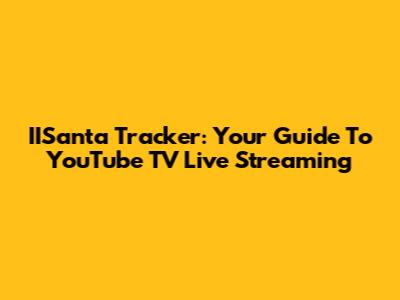 IISanta Tracker: Your Guide To YouTube TV Live Streaming