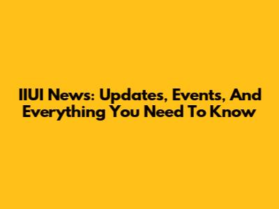 IIUI News: Updates, Events, And Everything You Need To Know