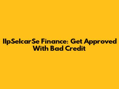 IIpSeIcarSe Finance: Get Approved With Bad Credit