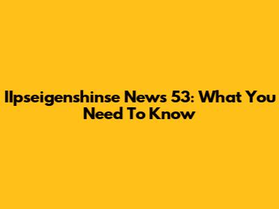 IIpseigenshinse News 53: What You Need To Know