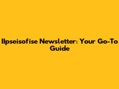 IIpseisofise Newsletter: Your Go-To Guide