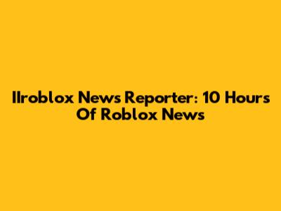 IIroblox News Reporter: 10 Hours Of Roblox News