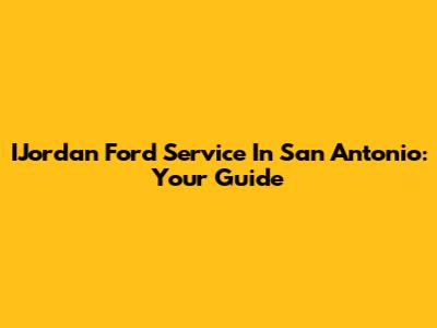 IJordan Ford Service In San Antonio: Your Guide