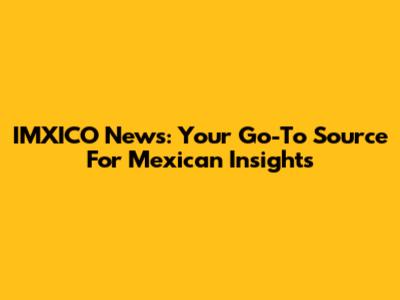 IMXICO News: Your Go-To Source For Mexican Insights