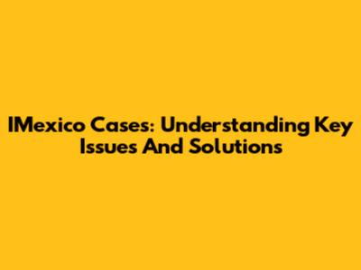IMexico Cases: Understanding Key Issues And Solutions