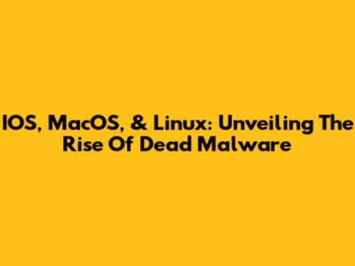 IOS, MacOS, & Linux: Unveiling The Rise Of Dead Malware
