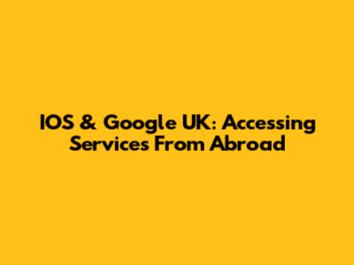 IOS & Google UK: Accessing Services From Abroad