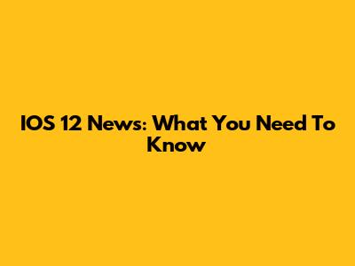 IOS 12 News: What You Need To Know