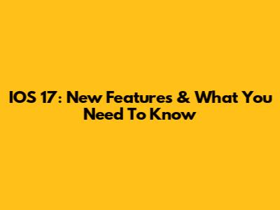 IOS 17: New Features & What You Need To Know