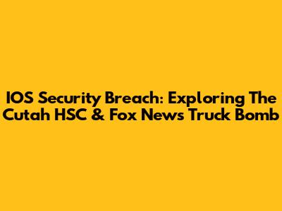 IOS Security Breach: Exploring The Cutah HSC & Fox News Truck Bomb