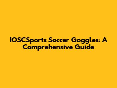 IOSCSports Soccer Goggles: A Comprehensive Guide