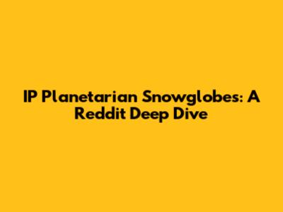 IP Planetarian Snowglobes: A Reddit Deep Dive