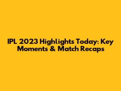 IPL 2023 Highlights Today: Key Moments & Match Recaps