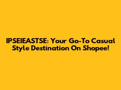 IPSEIEASTSE: Your Go-To Casual Style Destination On Shopee!