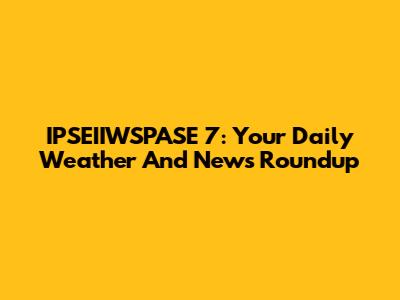 IPSEIIWSPASE 7: Your Daily Weather And News Roundup