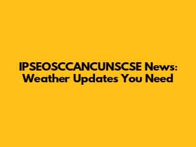 IPSEOSCCANCUNSCSE News: Weather Updates You Need