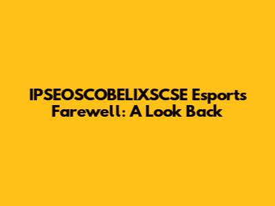 IPSEOSCOBELIXSCSE Esports Farewell: A Look Back
