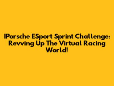 IPorsche ESport Sprint Challenge: Revving Up The Virtual Racing World!