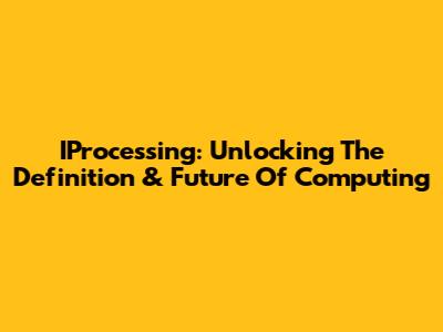 IProcessing: Unlocking The Definition & Future Of Computing