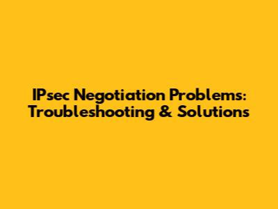 IPsec Negotiation Problems: Troubleshooting & Solutions