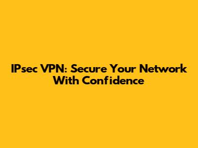 IPsec VPN: Secure Your Network With Confidence