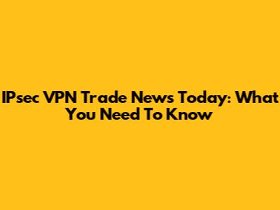 IPsec VPN Trade News Today: What You Need To Know