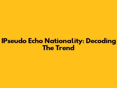 IPseudo Echo Nationality: Decoding The Trend