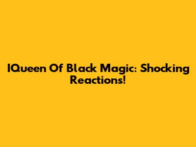 IQueen Of Black Magic: Shocking Reactions!