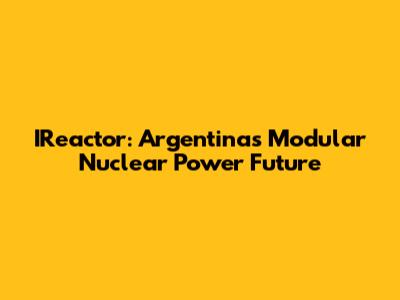 IReactor: Argentina's Modular Nuclear Power Future