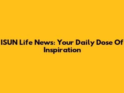 ISUN Life News: Your Daily Dose Of Inspiration