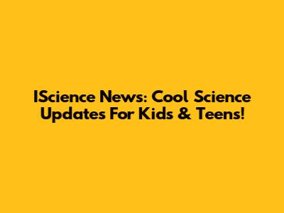 IScience News: Cool Science Updates For Kids & Teens!