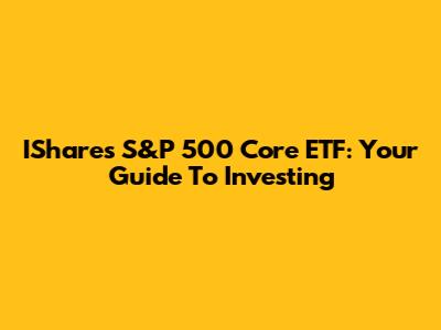 IShares S&P 500 Core ETF: Your Guide To Investing
